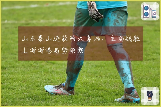 山东泰山连获两大喜讯，主场战胜上海海港局势明朗