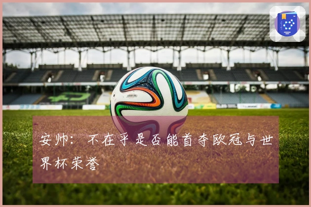 安帅：不在乎是否能首夺欧冠与世界杯荣誉