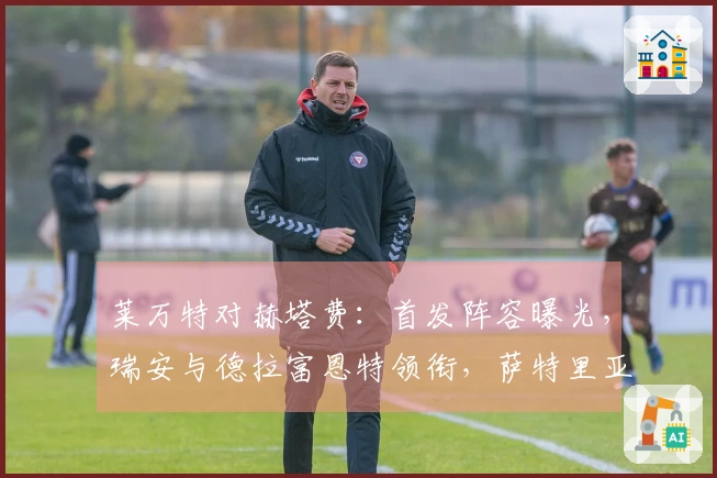 莱万特对赫塔费：首发阵容曝光，瑞安与德拉富恩特领衔，萨特里亚诺和索里亚登场
