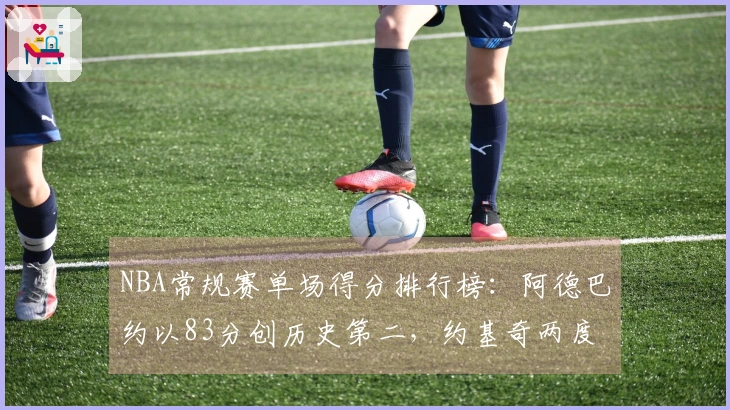 NBA常规赛单场得分排行榜：阿德巴约以83分创历史第二，约基奇两度55+