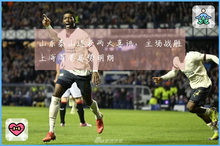 山东泰山连获两大喜讯，主场战胜上海海港局势明朗