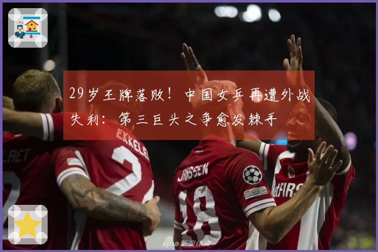 29岁王牌落败！中国女乒再遭外战失利：第三巨头之争愈发棘手