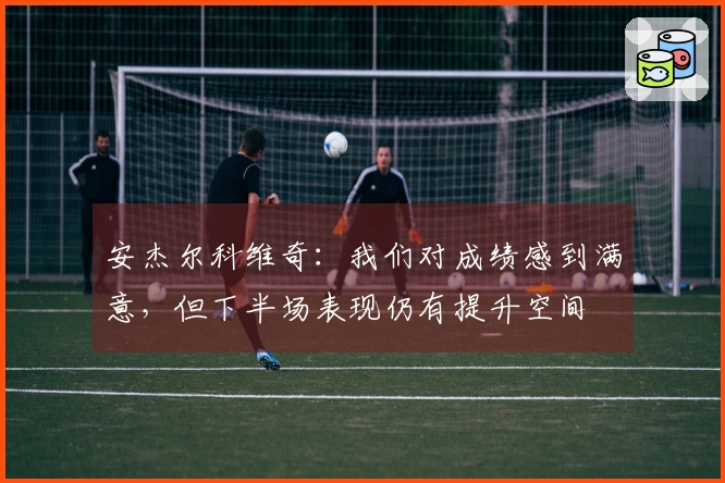 安杰尔科维奇：我们对成绩感到满意，但下半场表现仍有提升空间