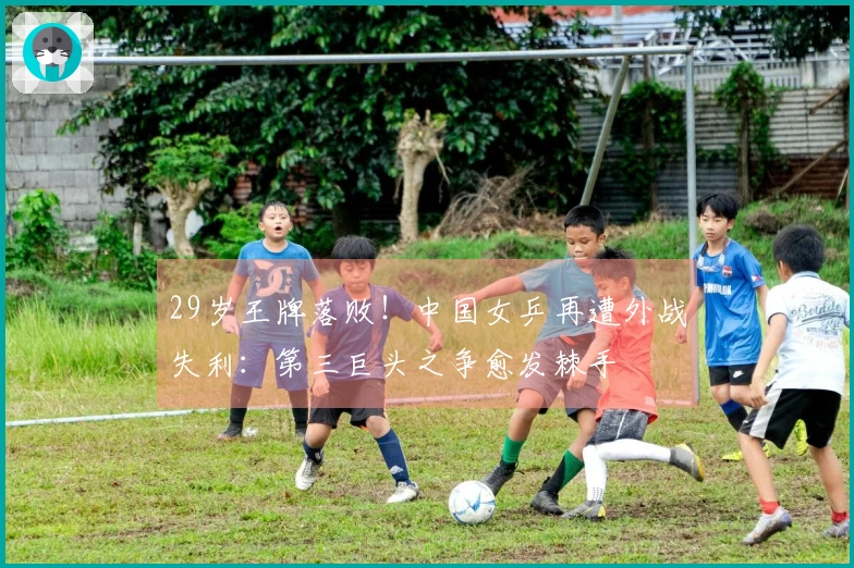 29岁王牌落败！中国女乒再遭外战失利：第三巨头之争愈发棘手