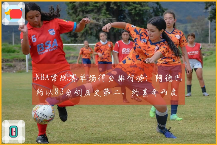 NBA常规赛单场得分排行榜：阿德巴约以83分创历史第二，约基奇两度55+